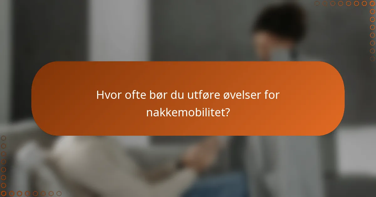 Hvor ofte bør du utføre øvelser for nakkemobilitet?