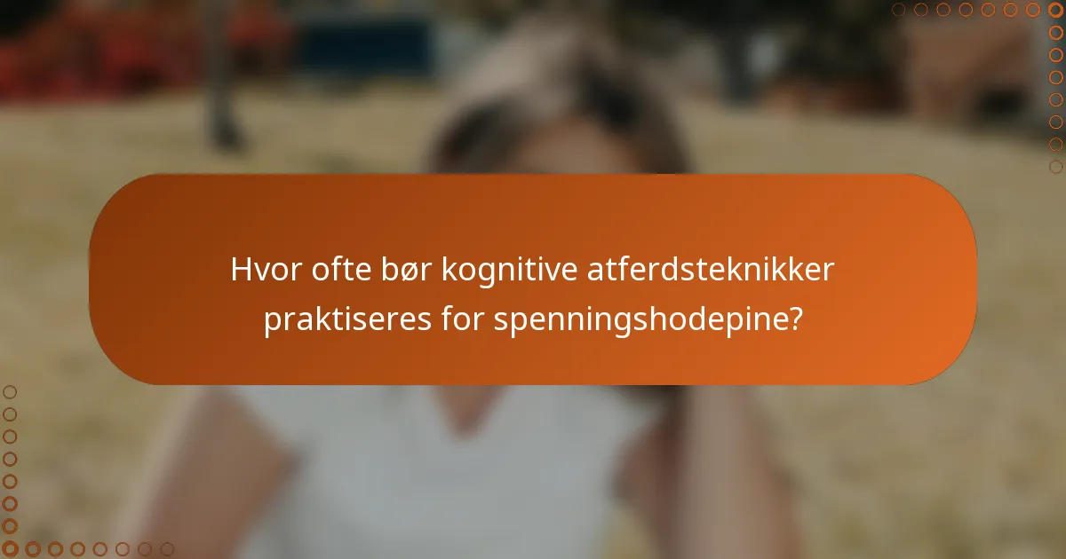 Hvor ofte bør kognitive atferdsteknikker praktiseres for spenningshodepine?